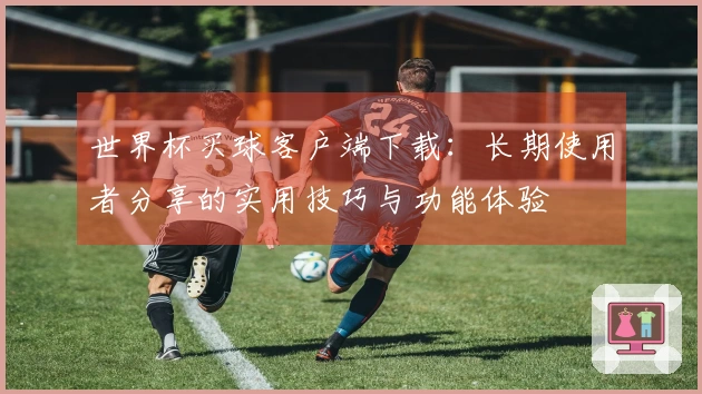 世界杯买球客户端下载：长期使用者分享的实用技巧与功能体验