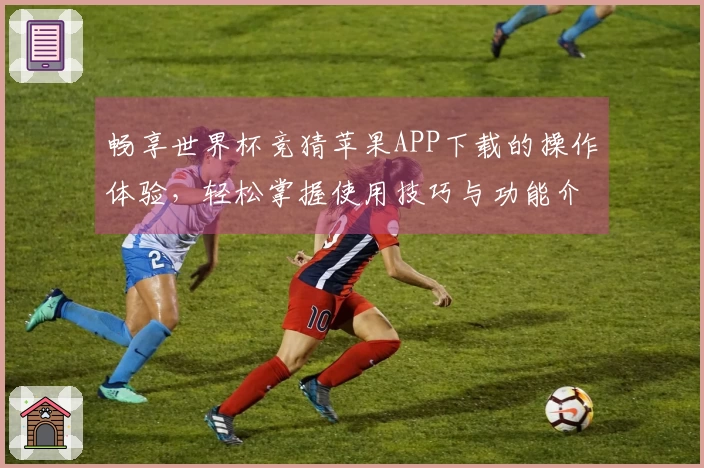 畅享世界杯竞猜苹果APP下载的操作体验，轻松掌握使用技巧与功能介绍