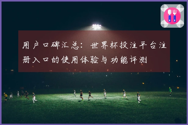 用户口碑汇总：世界杯投注平台注册入口的使用体验与功能评测